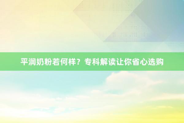 平润奶粉若何样？专科解读让你省心选购