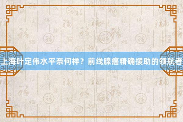 上海叶定伟水平奈何样？前线腺癌精确援助的领航者